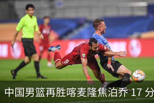 中国男篮再胜喀麦隆焦泊乔 17 分 9 篮板，杜锋真是不会用中锋
