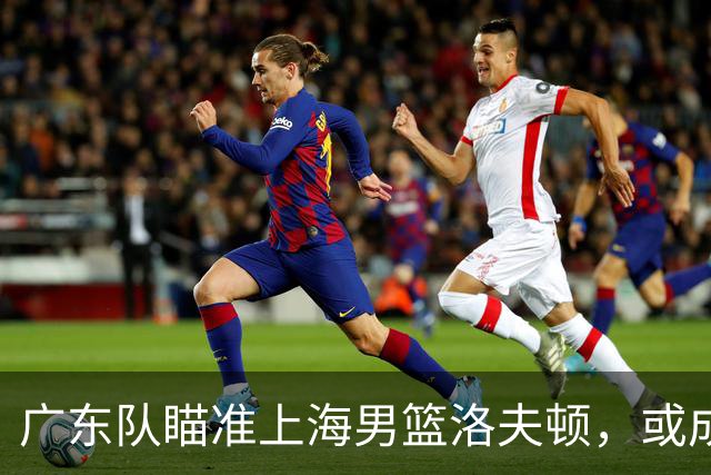 广东队瞄准上海男篮洛夫顿，或成杜锋内线新利器
