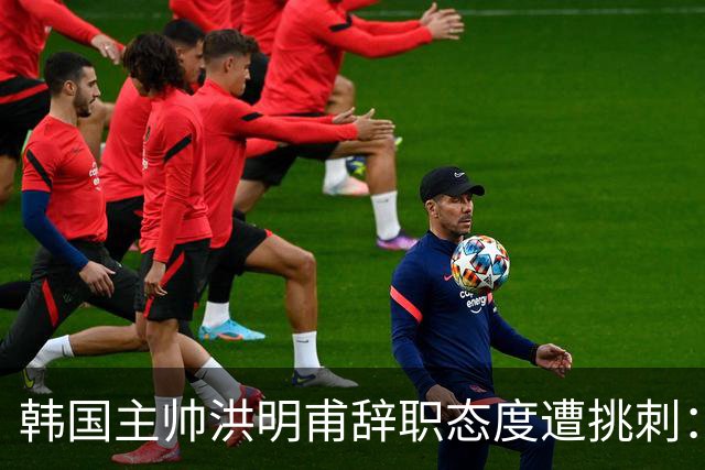 韩国主帅洪明甫辞职态度遭挑刺：没说对不起+离场时手插兜