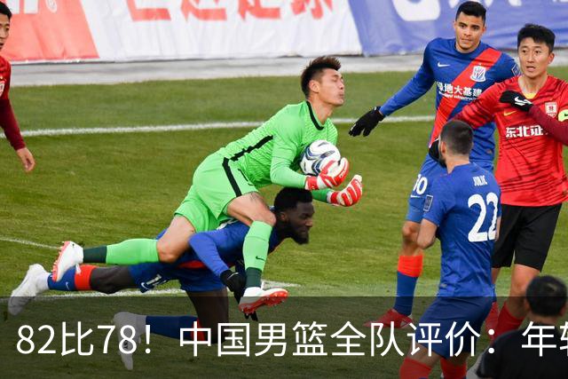 82比78！中国男篮全队评价：年轻球员敢打敢拼，主教练用人灵活